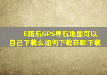 E路航GPS导航地图可以自己下载么(如何下载(在哪下载(