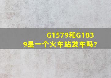 G1579和G1839是一个火车站发车吗?