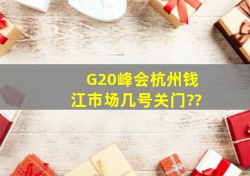 G20峰会杭州钱江市场几号关门??