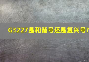 G3227是和谐号还是复兴号?