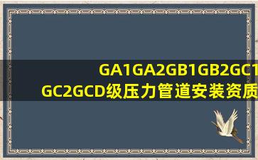 GA1、GA2、GB1、GB2、GC1、GC2、GCD级压力管道安装资质、安装许可...