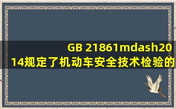 GB 21861—2014规定了机动车安全技术检验的 、检验要求和检验结果...