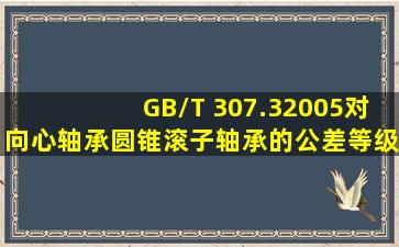 GB/T 307.32005对向心轴承、圆锥滚子轴承的公差等级分别规定了哪...