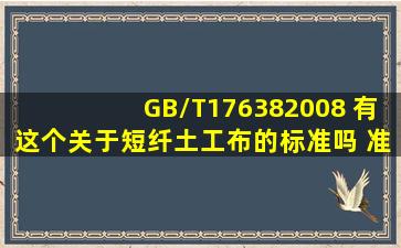 GB/T176382008 有这个关于短纤土工布的标准吗 准确名字叫什么?...