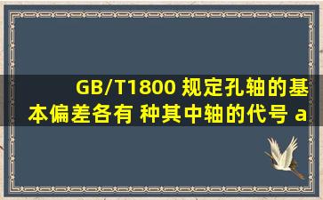 GB/T1800 规定孔、轴的基本偏差各有 种,其中轴的代号 a 至 h 基本...