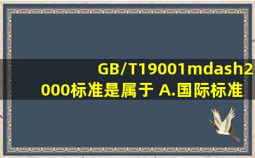 GB/T19001—2000标准是属于( )。A.国际标准B.推荐性标准C.强制性...