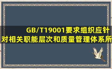 GB/T19001要求,组织应针对相关职能、层次和质量管理体系所需的( )