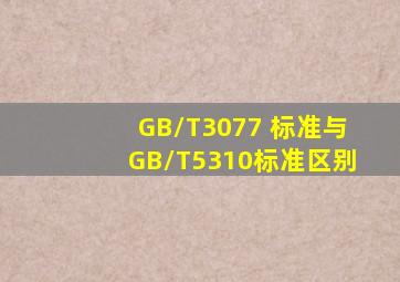 GB/T3077 标准与GB/T5310标准区别