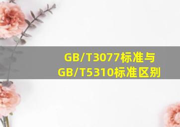 GB/T3077标准与GB/T5310标准区别