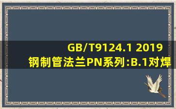 GB/T9124.1 2019钢制管法兰PN系列:B.1对焊连接端的型式及尺寸