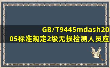 GB/T9445—2005标准规定,2级无损检测人员应能根据法规、标准和...