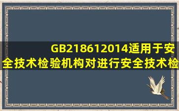 GB218612014适用于安全技术检验机构对()进行安全技术检验。