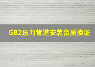 GB2压力管道安装资质换证