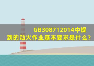 GB308712014中提到的动火作业基本要求是什么?