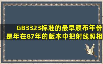 GB3323标准的最早颁布年份是()年,在87年的版本中,把射线照相质量...