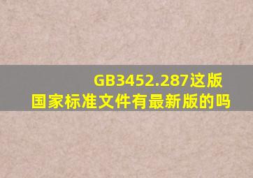 GB3452.287这版国家标准文件,有最新版的吗