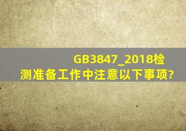 GB3847_2018检测准备工作中,注意以下事项?