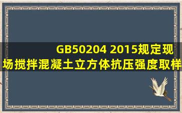 GB50204 2015规定,现场搅拌混凝土立方体抗压强度取样要求是什么?