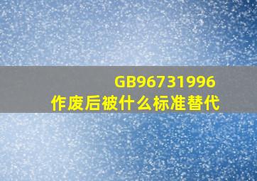 GB96731996作废后被什么标准替代(