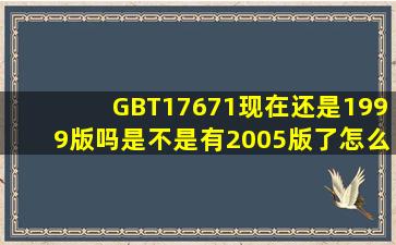 GBT17671现在还是1999版吗(是不是有2005版了怎么查不到啊(