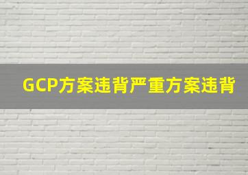 GCP方案违背严重方案违背