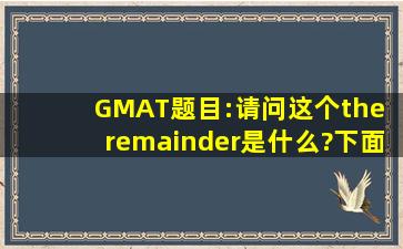 GMAT题目:请问这个the remainder是什么?下面些式子我看不懂,求解答!