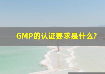 GMP的认证要求是什么?