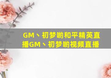 GM丶初梦喲和平精英直播GM丶初梦喲视频直播 