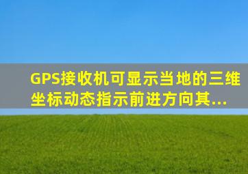 GPS接收机可显示当地的三维坐标、动态指示前进方向(其...