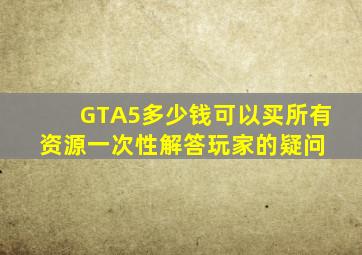 GTA5多少钱可以买所有资源一次性解答玩家的疑问 