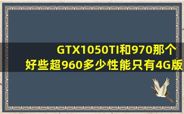 GTX1050TI和970那个好些(超960多少性能(只有4G版吗(