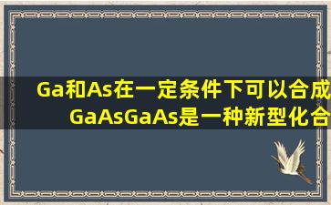 Ga和As在一定条件下可以合成GaAs,GaAs是一种新型化合物半导体...