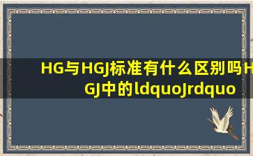 HG与HGJ标准有什么区别吗(HGJ中的“J”什么含义呢(