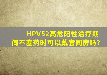 HPV52高危阳性,治疗期间不塞药时可以戴套同房吗?