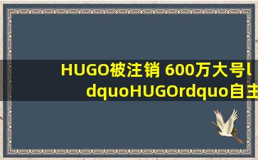HUGO被注销 600万大号“HUGO”自主注销背后缘由是新闻频道