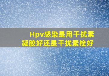 Hpv感染是用干扰素凝胶好还是干扰素栓好(