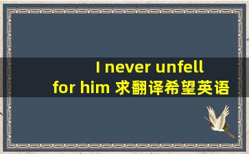 I never unfell for him 求翻译,希望英语好的朋友告诉我,谢谢。不要翻译...