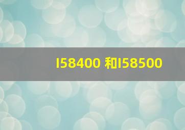 I58400 和I58500