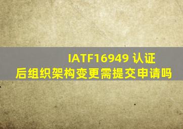 IATF16949 认证后组织架构变更需提交申请吗