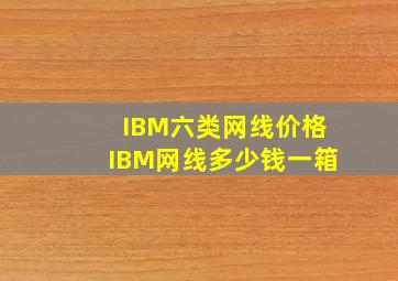 IBM六类网线价格,IBM网线多少钱一箱