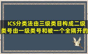 ICS分类法由三级类目构成。二级类号由一级类号和被一个全隔开的三...