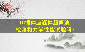 III锻件应逐件超声波检测和力学性能试验吗?