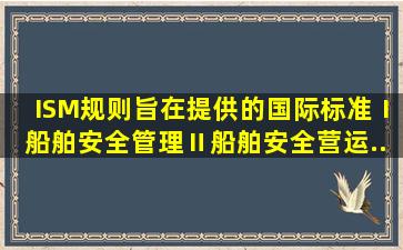 ISM规则旨在提供()的国际标准。Ⅰ、船舶安全管理Ⅱ、船舶安全营运...