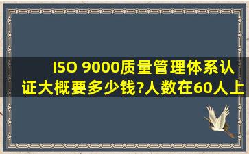 ISO 9000质量管理体系认证大概要多少钱?人数在60人上下,产品是节能...