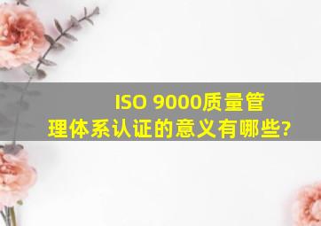 ISO 9000质量管理体系认证的意义有哪些?