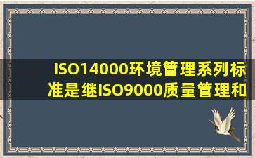 ISO14000环境管理系列标准是继ISO9000质量管理和()之后的又一个...