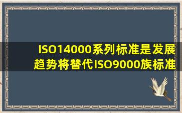 ISO14000系列标准是发展趋势,将替代ISO9000族标准。