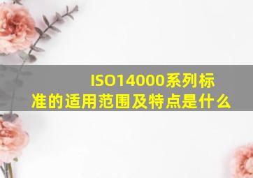 ISO14000系列标准的适用范围及特点是什么(