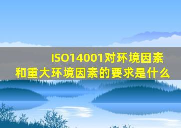 ISO14001对环境因素和重大环境因素的要求是什么