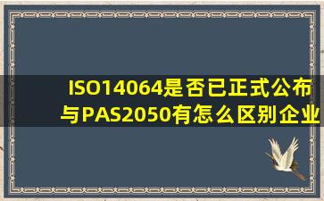 ISO14064是否已正式公布,与PAS2050有怎么区别,企业做碳足迹认证...